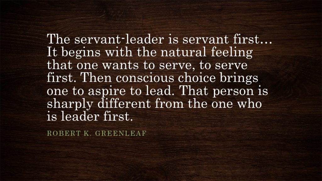 The servant-leader is servant first... It begins with the natural feeling that one wants to serve, to serve first. Then conscious choice brings one to aspire to lead. That person is sharply different from the one who is leader first.